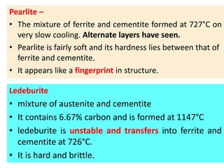 Pearlite –
• The mixture of ferrite and cementite formed at 727°C on
very slow cooling. Alternate layers have seen.
• Pearlite is fairly soft and its hardness lies between that of
ferrite and cementite.
• It appears like a fingerprint in structure.
Ledeburite
• mixture of austenite and cementite
• It contains 6.67% carbon and is formed at 1147°C
• ledeburite is unstable and transfers into ferrite and
cementite at 726°C.
• It is hard and brittle.
 