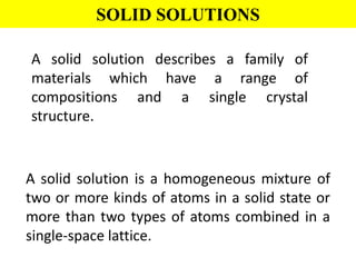 SOLID SOLUTIONS
A solid solution describes a family of
materials which have a range of
compositions and a single crystal
structure.
A solid solution is a homogeneous mixture of
two or more kinds of atoms in a solid state or
more than two types of atoms combined in a
single-space lattice.
 