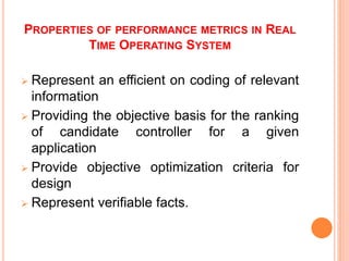 PROPERTIES OF PERFORMANCE METRICS IN REAL
TIME OPERATING SYSTEM
 Represent an efficient on coding of relevant
information
 Providing the objective basis for the ranking
of candidate controller for a given
application
 Provide objective optimization criteria for
design
 Represent verifiable facts.
 
