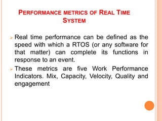 PERFORMANCE METRICS OF REAL TIME
SYSTEM
 Real time performance can be defined as the
speed with which a RTOS (or any software for
that matter) can complete its functions in
response to an event.
 These metrics are five Work Performance
Indicators. Mix, Capacity, Velocity, Quality and
engagement
 