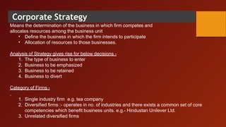 Corporate Strategy
Means the determination of the business in which firm competes and
allocates resources among the business unit
•
•
Define the business in which the firm intends to participate
Allocation of resources to those businesses.
Analysis of Strategy gives rise for below decisions -
1. The type of business to enter
2. Business to be emphasized
3. Business to be retained
4. Business to divert
Category of Firms -
1. Single industry firm e.g. tea company
2. Diversified firms :- operates in no. of industries and there exists a common set of core
competencies which benefit business units. e.g.- Hindustan Unilever Ltd.
3. Unrelated diversified firms
 