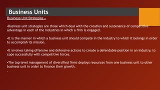 Business Units
Business Unit Strategies –
•Business unit strategies are those which deal with the creation and sustenance of competitive
advantage in each of the industries in which a firm is engaged.
•It is the manner in which a business unit should compete in the industry to which it belongs in order
to accomplish its mission.
•It involves taking offensive and defensive actions to create a defendable position in an industry, to
cope successfully with competitive forces.
•The top level management of diversified firms deploys resources from one business unit to other
business unit in order to finance their growth.
 