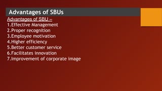 Advantages of SBUs
Advantages of SBU –
1.Effective Management
2.Proper recognition
3.Employee motivation
4.Higher efficiency
5.Better customer service
6.Facilitates innovation
7.Improvement of corporate image
 