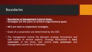 Boundaries
• Boundaries of Management Control Goals -
• Strategies are the plans to achieve organizational goals.
• MCS are tools to implement strategies.
• Goals of a corporation are determined by the CEO.
• The management control fits between strategy formulation and
task control in several aspects. Strategy formulation is least
systematic of the three, task control most systematic and
management control lies in between.
 