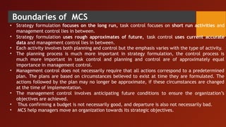 Boundaries of MCS
•
•
•
•
•
•
•
• Strategy formulation focuses on the long run, task control focuses on short run activities and
management control lies in between.
Strategy formulation uses rough approximates of future, task control uses current accurate
data and management control lies in between.
Each activity involves both planning and control but the emphasis varies with the type of activity.
The planning process is much more important in strategy formulation, the control process is
much more important in task control and planning and control are of approximately equal
importance in management control.
Management control does not necessarily require that all actions correspond to a predetermined
plan. The plans are based on circumstances believed to exist at time they are formulated. The
actions followed by the plan may no longer be approximate, if these circumstances are changed
at the time of implementation.
The management control involves anticipating future conditions to ensure the organization’s
objectives are achieved.
Thus confirming a budget is not necessarily good, and departure is also not necessarily bad.
MCS help managers move an organization towards its strategic objectives.
 