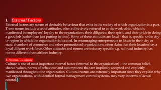 1. External Factors
External factors are norms of desirable behaviour that exist in the society of which organization is a part.
These norms include a set of attitudes, often collectively referred to as the work ethic, which is
manifested in employees’ loyalty to the organization, their diligence, their spirit, and their pride in doing
a good job (rather than just putting in time). Some of these attitudes are local – that is, specific to the city
or region in which the organisation is located. In encouraging entrepreneurs to locate in their city or
state, chambers of commerce and other promotional organizations, often claim that their location has a
loyal diligent work force. Other attitudes and norms are industry specific e.g. rail road industry has
norms different from airlines industry.
2. Internal – Culture
Culture is one of most important internal factor (internal to the organization) – the common belief,
shared values, norms of behaviour and assumptions that are implicitly accepted and explicitly
manifested throughout the organization. Cultural norms are extremely important since they explain why
two organizations, with identical formal management control systems, may vary in terms of actual
control.
 