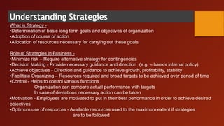 Understanding Strategies
What is Strategy -
•Determination of basic long term goals and objectives of organization
•Adoption of course of action
•Allocation of resources necessary for carrying out these goals
Role of Strategies in Business -
•Minimize risk – Require alternative strategy for contingencies
•Decision Making - Provide necessary guidance and direction (e.g. – bank’s internal policy)
•Achieve objectives - Direction and guidance to achieve growth, profitability, stability
•Facilitate Organizing – Resources required and broad targets to be achieved over period of time
•Control - Helps to control various functions
Organization can compare actual performance with targets
In case of deviations necessary action can be taken
•Motivation - Employees are motivated to put in their best performance in order to achieve desired
objectives
•Optimum use of resources - Available resources used to the maximum extent if strategies
are to be followed
 