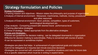 Strategy formulation and Policies
Strategy Formulation -
1.Framing mission and objectives - Mission states the philosophy and purpose of organization
2.Analysis of Internal environment - Manpower, machineries, methods, money, procedures
and other resources
3.Analysis of External environment –Govt. policies, competition, types of customers,
technological development etc.
4.Gap analysis - Comparing present with desired future performance level
5.Framing alternative strategies
6.Choice of strategy - Select appropriate from the alternative strategies
Policies and Strategies -
•Policies are guidelines for decision making , can be delegated downwards in organization
•Effective for decision making to subordinates. Policy is concerned with course of action.
•It can be expressed or sometimes implied
•Strategies are plans that helps in achievement of organizational goals and objectives
•Cannot be delegated as it requires last minute executive decisions
•Strategies are concerned with uncertainties, competitive situations and risks for future date
•It is a specific statement which must be in writing in explicit terms
 