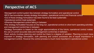 Perspective of MCS
•Management control system lies between strategy formulation and operational control
•MCS has boundaries namely strategy formulation, operational control and financial control
•Out of these strategy formulation has been found to be least systematic
•Operational control most systematic
•Whereas Management control falling in between
•The strategy formulation focuses on the long run, operational control on short term operating activities
and management control lies in between.
•Strategy formulation is based on the rough approximations of the future, operational control makes
the use of current accurate data and management control lies in between.
•Each activity involves planning and control but there is a degree of variation. Planning is much more
important in strategy formulation, both planning and control processes are of equal importance in
management control. However the control process is much more important in operational control.
 