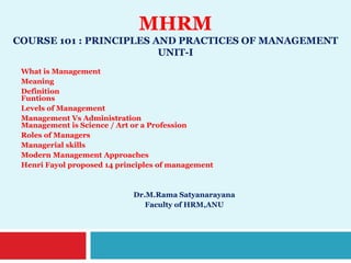 MHRM
COURSE 101 : PRINCIPLES AND PRACTICES OF MANAGEMENT
UNIT-I
What is Management
Meaning
Definition
Funtions
Levels of Management
Management Vs Administration
Management is Science / Art or a Profession
Roles of Managers
Managerial skills
Modern Management Approaches
Henri Fayol proposed 14 principles of management
Dr.M.Rama Satyanarayana
Faculty of HRM,ANU
 