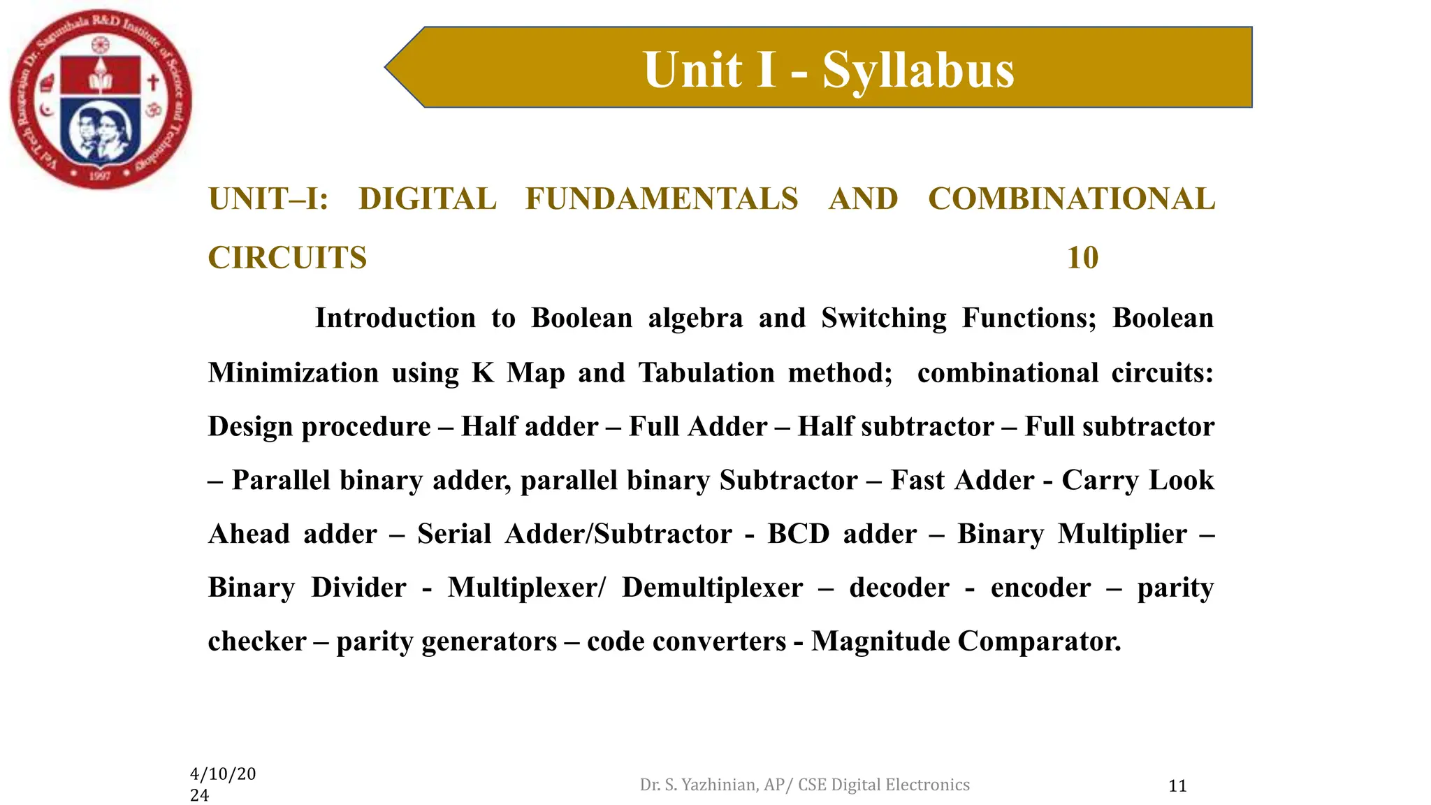 4/10/20
24
Unit I - Syllabus
11
UNIT–I: DIGITAL FUNDAMENTALS AND COMBINATIONAL
CIRCUITS 10
Introduction to Boolean algebra and Switching Functions; Boolean
Minimization using K Map and Tabulation method; combinational circuits:
Design procedure – Half adder – Full Adder – Half subtractor – Full subtractor
– Parallel binary adder, parallel binary Subtractor – Fast Adder - Carry Look
Ahead adder – Serial Adder/Subtractor - BCD adder – Binary Multiplier –
Binary Divider - Multiplexer/ Demultiplexer – decoder - encoder – parity
checker – parity generators – code converters - Magnitude Comparator.
Dr. S. Yazhinian, AP/ CSE Digital Electronics
 
