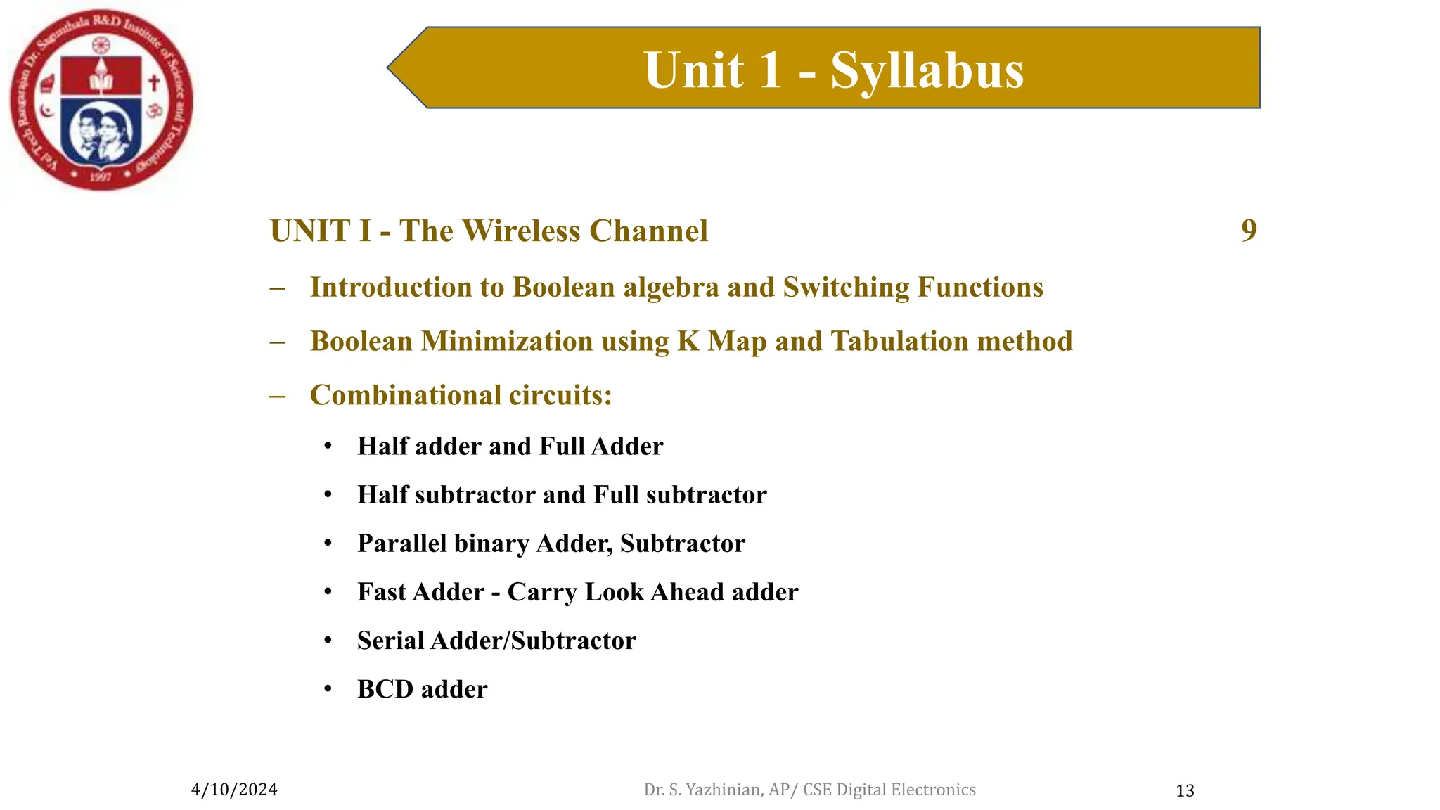 4/10/2024
Unit 1 - Syllabus
13
UNIT I - The Wireless Channel 9
 Introduction to Boolean algebra and Switching Functions
 Boolean Minimization using K Map and Tabulation method
 Combinational circuits:
• Half adder and Full Adder
• Half subtractor and Full subtractor
• Parallel binary Adder, Subtractor
• Fast Adder - Carry Look Ahead adder
• Serial Adder/Subtractor
• BCD adder
Dr. S. Yazhinian, AP/ CSE Digital Electronics
 