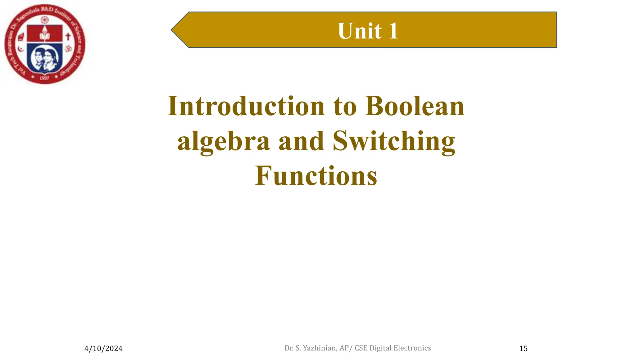 4/10/2024
Unit 1
15
Introduction to Boolean Algebra
Introduction to Boolean
algebra and Switching
Functions
Dr. S. Yazhinian, AP/ CSE Digital Electronics
 