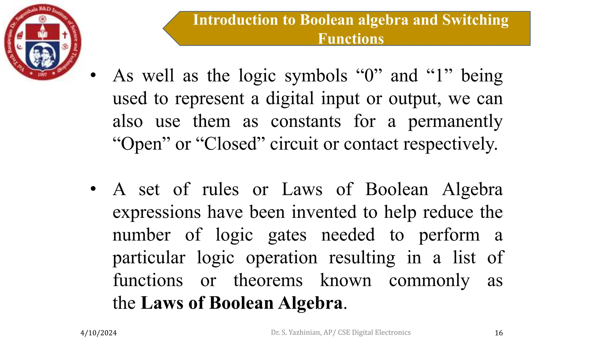 4/10/2024
Introduction to Boolean algebra and Switching
Functions
16
Introduction to Boolean Algebra
• As well as the logic symbols “0” and “1” being
used to represent a digital input or output, we can
also use them as constants for a permanently
“Open” or “Closed” circuit or contact respectively.
• A set of rules or Laws of Boolean Algebra
expressions have been invented to help reduce the
number of logic gates needed to perform a
particular logic operation resulting in a list of
functions or theorems known commonly as
the Laws of Boolean Algebra.
Dr. S. Yazhinian, AP/ CSE Digital Electronics
 