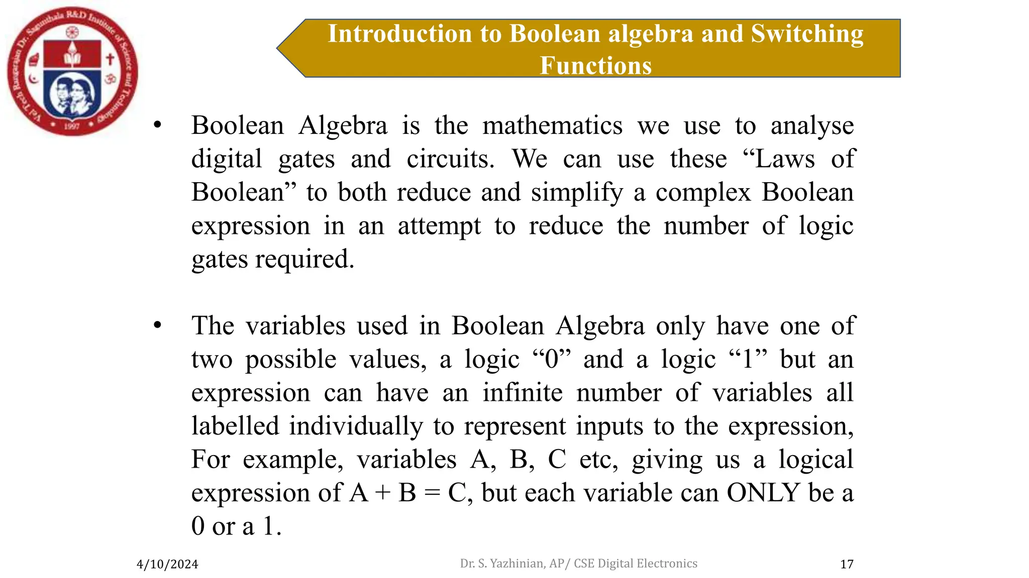 4/10/2024
Introduction to Boolean algebra and Switching
Functions
17
Introduction to Boolean Algebra
• Boolean Algebra is the mathematics we use to analyse
digital gates and circuits. We can use these “Laws of
Boolean” to both reduce and simplify a complex Boolean
expression in an attempt to reduce the number of logic
gates required.
• The variables used in Boolean Algebra only have one of
two possible values, a logic “0” and a logic “1” but an
expression can have an infinite number of variables all
labelled individually to represent inputs to the expression,
For example, variables A, B, C etc, giving us a logical
expression of A + B = C, but each variable can ONLY be a
0 or a 1.
Dr. S. Yazhinian, AP/ CSE Digital Electronics
 