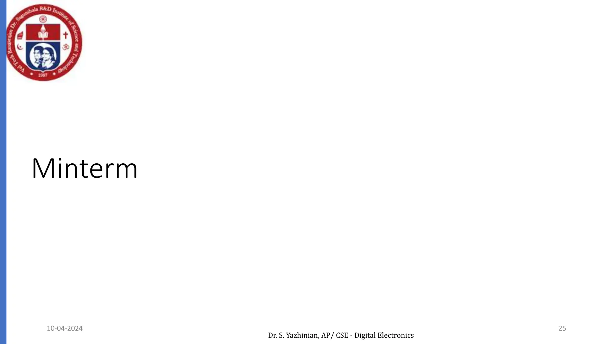 Minterm
Denoted by mj, where j is the decimal equivalent of the
minterm’s corresponding binary combination (bj).
A variable in mj is complemented if its value in bj is 0,
otherwise is uncomplemented.
Example: Assume 3 variables (A,B,C), and j=3. Then, bj = 011
and its corresponding minterm is denoted by mj = A’BC
a product term in which all the variables appear exactly
once, either complemented or uncomplemented
10-04-2024 25
Dr. S. Yazhinian, AP/ CSE - Digital Electronics
 