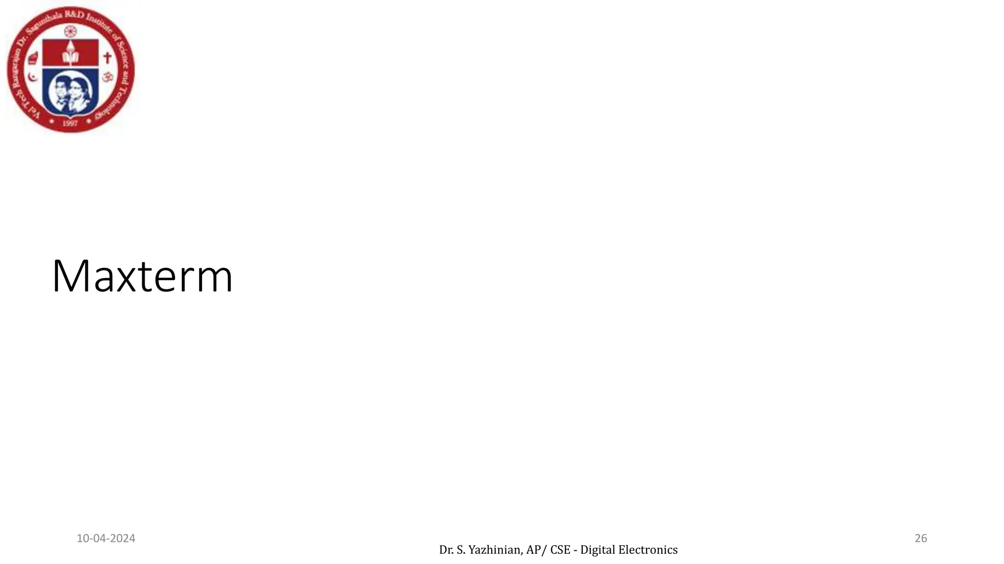 Maxterm
Denoted by Mj, where j is the decimal equivalent of the
maxterm’s corresponding binary combination (bj).
A variable in Mj is complemented if its value in bj is 1,
otherwise is uncomplemented.
Example: Assume 3 variables (A,B,C), and j=3. Then, bj = 011
and its corresponding maxterm is denoted by Mj = A+B’+C’
a sum term in which all the variables appear exactly once,
either complemented or uncomplemented
10-04-2024 26
Dr. S. Yazhinian, AP/ CSE - Digital Electronics
 