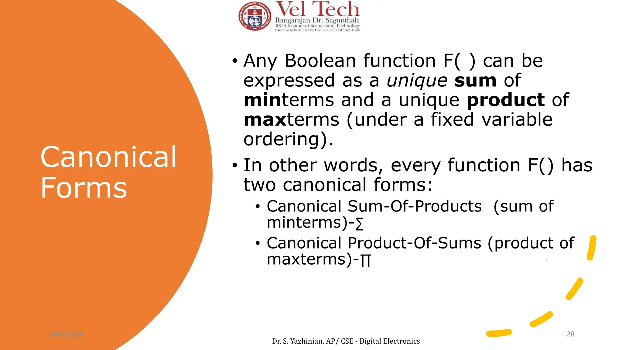 Canonical
Forms
• Any Boolean function F( ) can be
expressed as a unique sum of
minterms and a unique product of
maxterms (under a fixed variable
ordering).
• In other words, every function F() has
two canonical forms:
• Canonical Sum-Of-Products (sum of
minterms)-∑ Eg: F(a,b,c) = ∑ m(1,2,4,6)
• Canonical Product-Of-Sums (product of
maxterms)-∏ Eg: f1(a,b,c) = ∏ M(0,3,5,7)
10-04-2024 28
Dr. S. Yazhinian, AP/ CSE - Digital Electronics
 