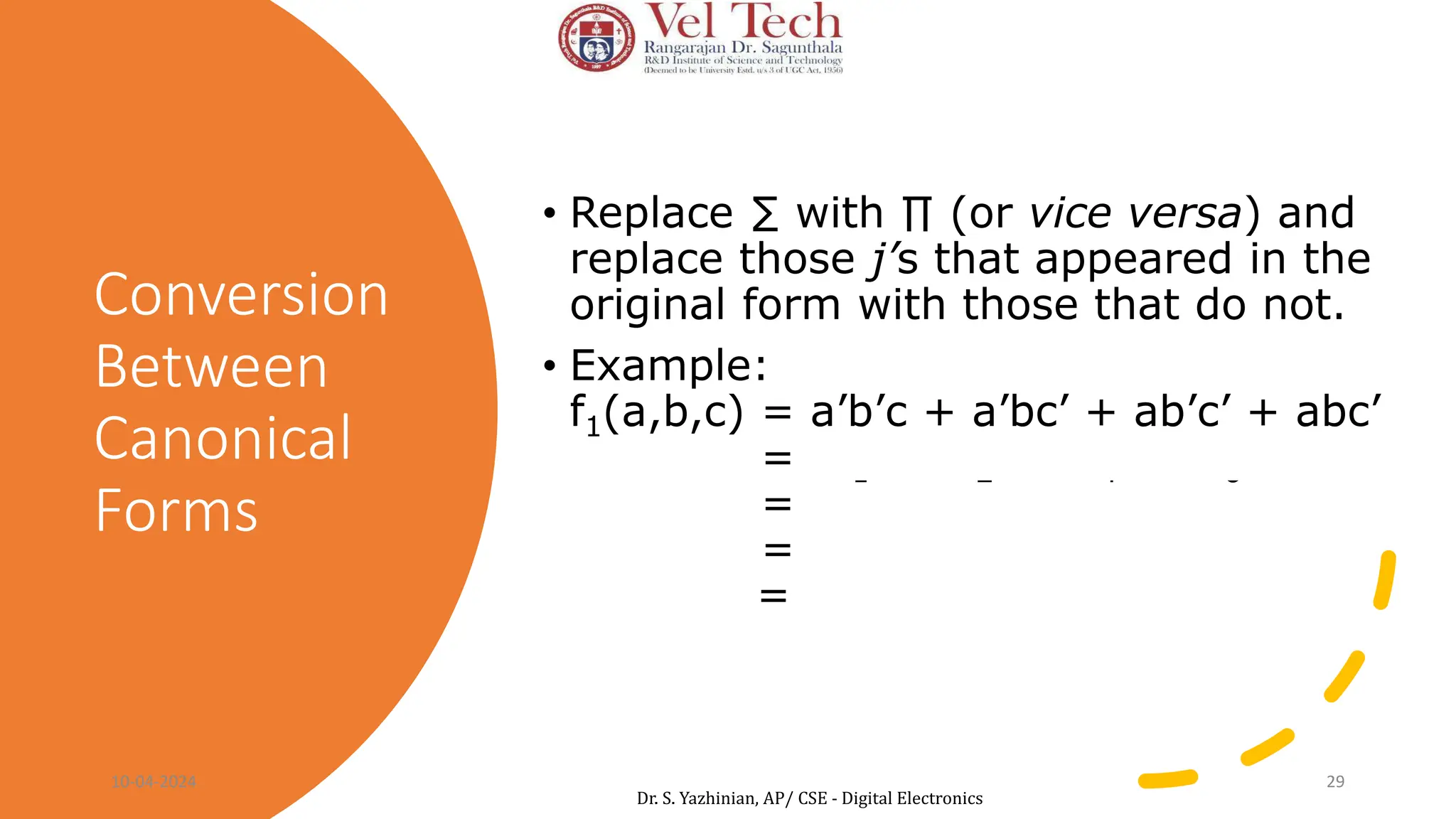 Conversion
Between
Canonical
Forms
• Replace ∑ with ∏ (or vice versa) and
replace those j’s that appeared in the
original form with those that do not.
• Example:
f1(a,b,c) = a’b’c + a’bc’ + ab’c’ + abc’
= m1 + m2 + m4 + m6
= ∑(1,2,4,6)
= ∏(0,3,5,7)
= (a+b+c)•(a+b’+c’)•(a’+b+c’)•(a’+b’+c’)
10-04-2024 29
Dr. S. Yazhinian, AP/ CSE - Digital Electronics
 