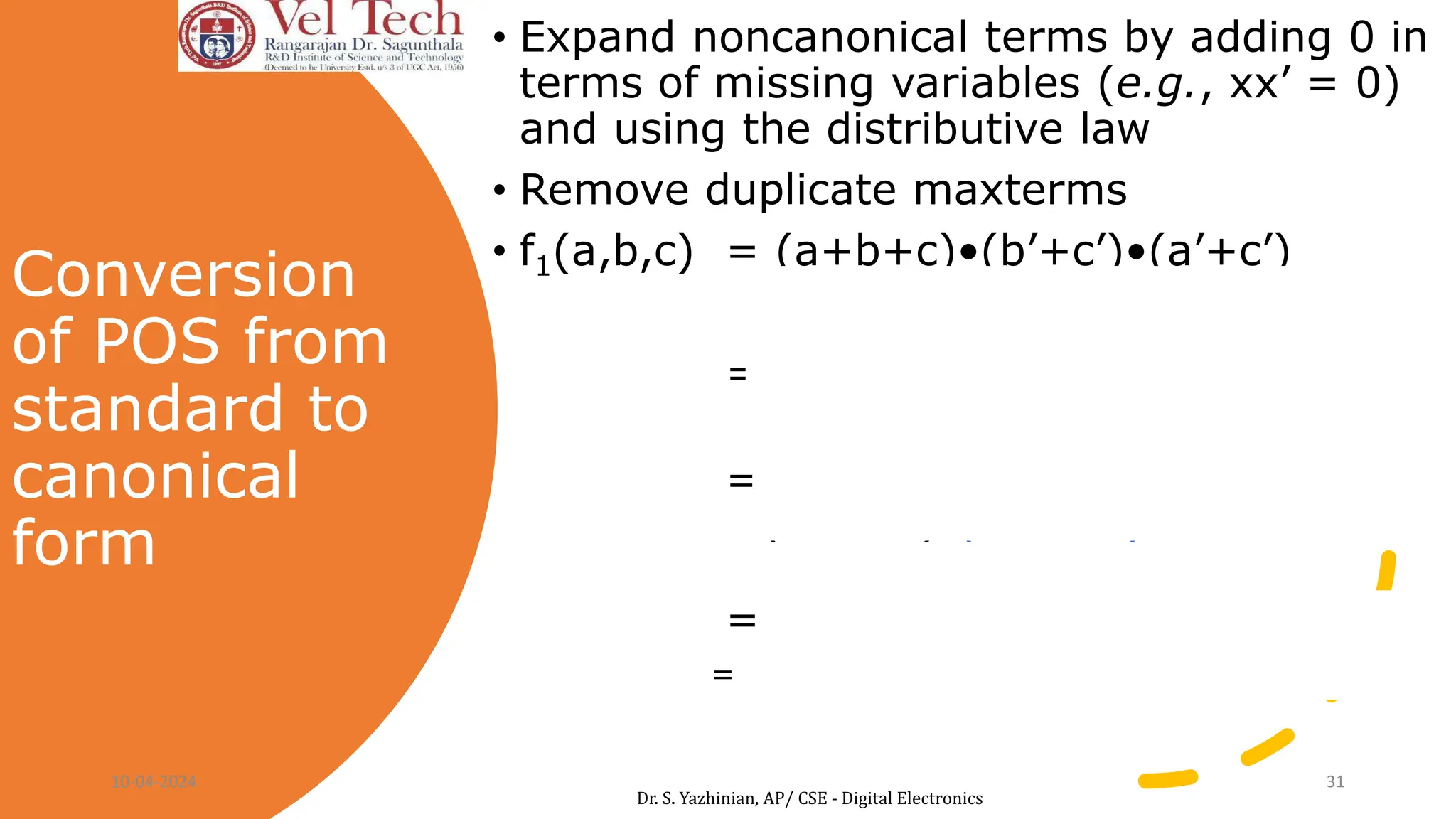 Conversion
of POS from
standard to
canonical
form
• Expand noncanonical terms by adding 0 in
terms of missing variables (e.g., xx’ = 0)
and using the distributive law
• Remove duplicate maxterms
• f1(a,b,c) = (a+b+c)•(b’+c’)•(a’+c’)
= (a+b+c)•(aa’+b’+c’)•(a’+bb’+c’)
= (a+b+c)•(a+b’+c’)•(a’+b’+c’)•
(a’+b+c’)•(a’+b’+c’)
= (a+b+c)•(a+b’+c’)•(a’+b’+c’)•(a’+b+c’)
= M0,M3,M7,M5
F1(a,b,c)= ∏(0,3,5,7)
10-04-2024 31
Dr. S. Yazhinian, AP/ CSE - Digital Electronics
 