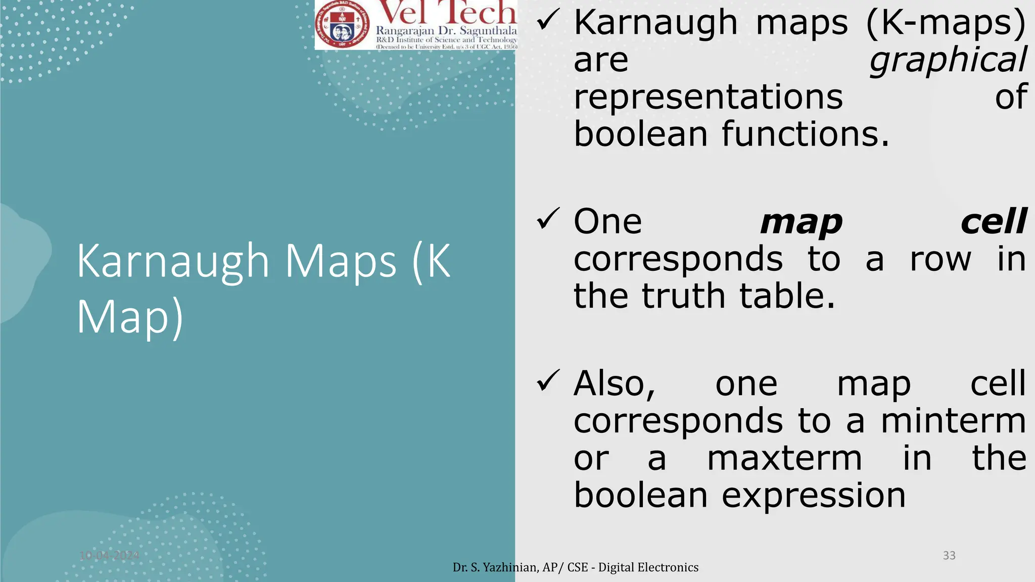Karnaugh Maps (K
Map)
 Karnaugh maps (K-maps)
are graphical
representations of
boolean functions.
 One map cell
corresponds to a row in
the truth table.
 Also, one map cell
corresponds to a minterm
or a maxterm in the
boolean expression
10-04-2024 33
Dr. S. Yazhinian, AP/ CSE - Digital Electronics
 