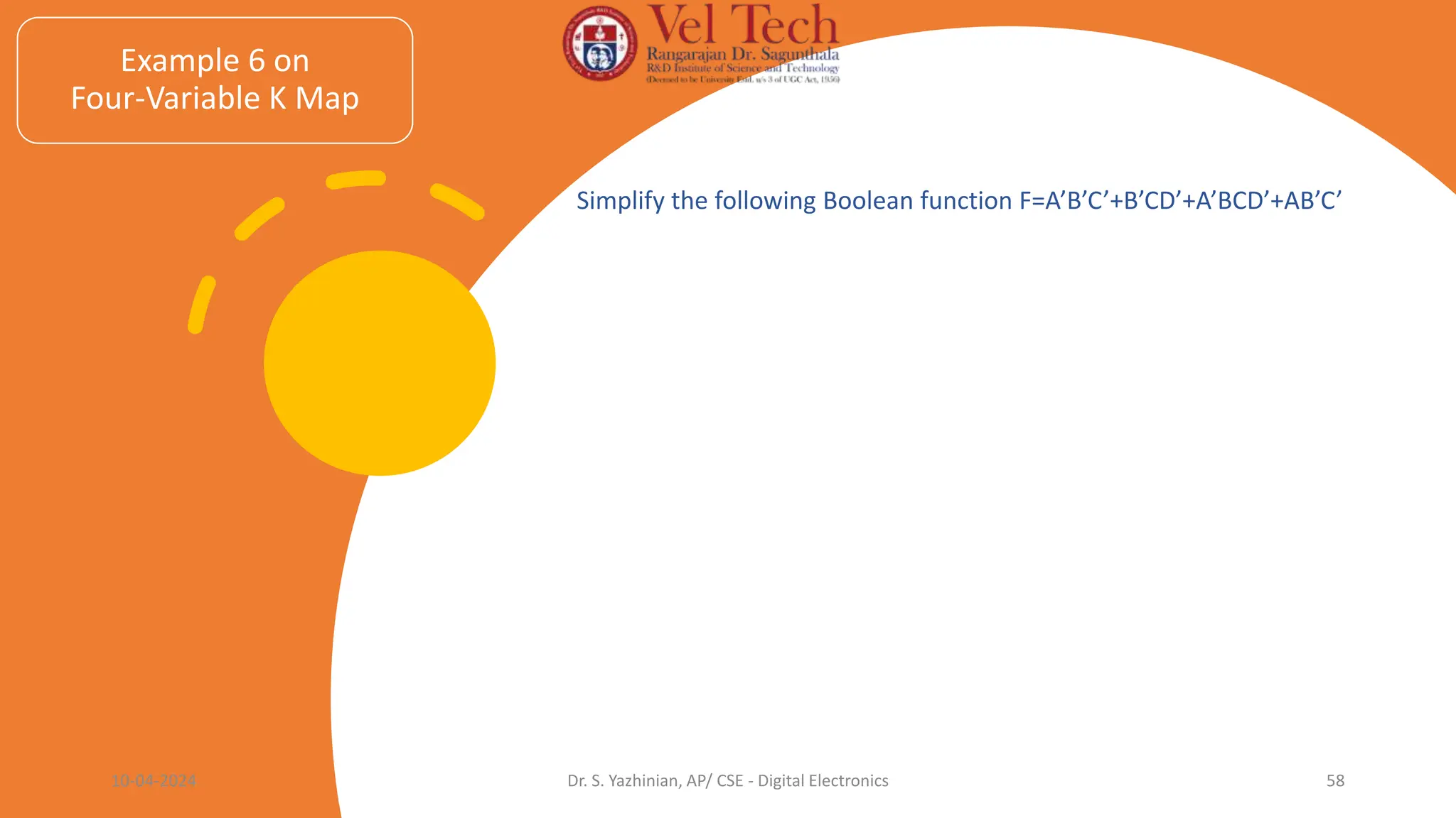 Example 6 on
Four-Variable K Map
Simplify the following Boolean function F=A’B’C’+B’CD’+A’BCD’+AB’C’
10-04-2024 Dr. S. Yazhinian, AP/ CSE - Digital Electronics 58
 