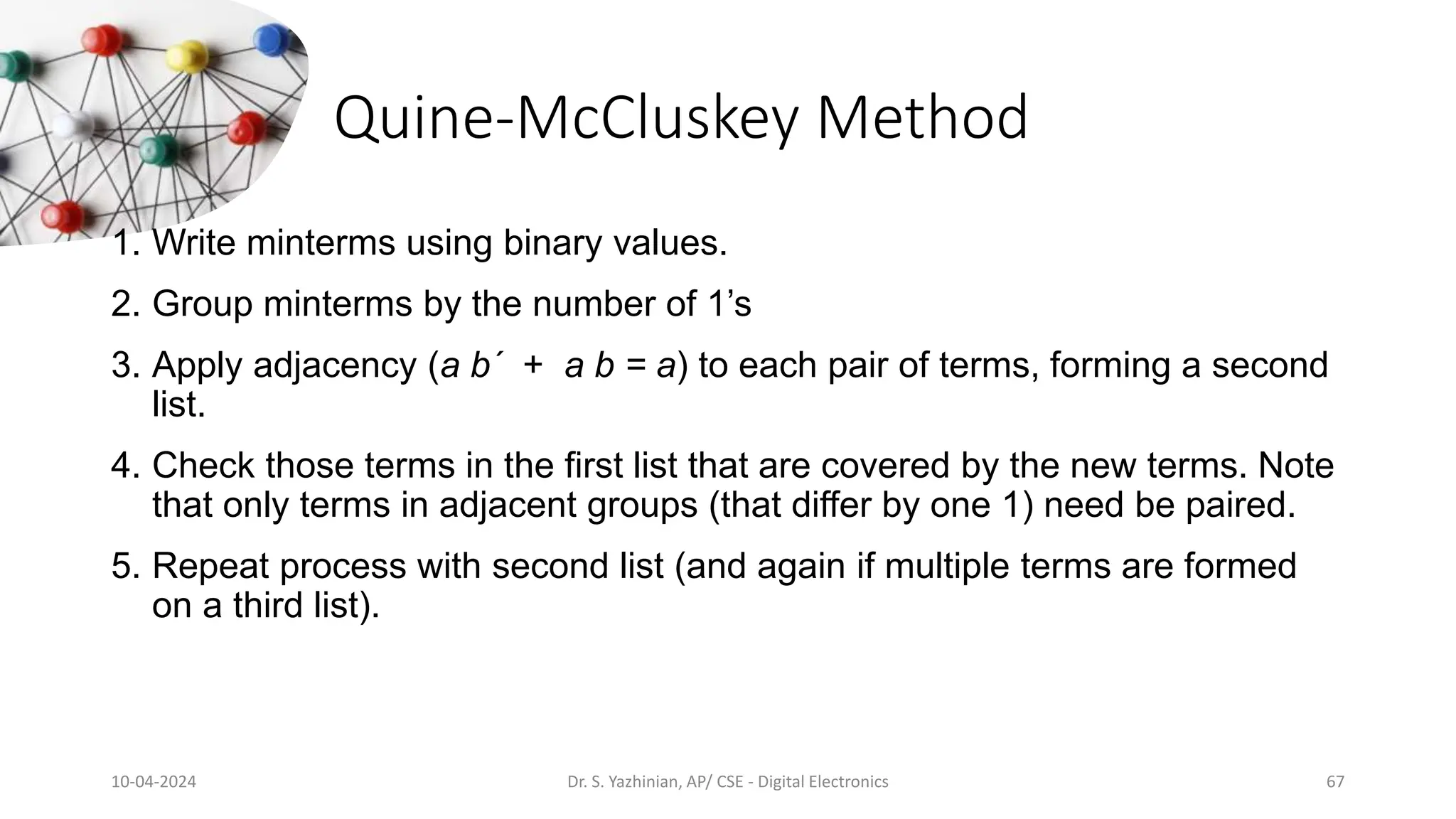 Quine-McCluskey Method
1. Write minterms using binary values.
2. Group minterms by the number of 1’s
3. Apply adjacency (a b´ + a b = a) to each pair of terms, forming a second
list.
4. Check those terms in the first list that are covered by the new terms. Note
that only terms in adjacent groups (that differ by one 1) need be paired.
5. Repeat process with second list (and again if multiple terms are formed
on a third list).
10-04-2024 Dr. S. Yazhinian, AP/ CSE - Digital Electronics 67
 
