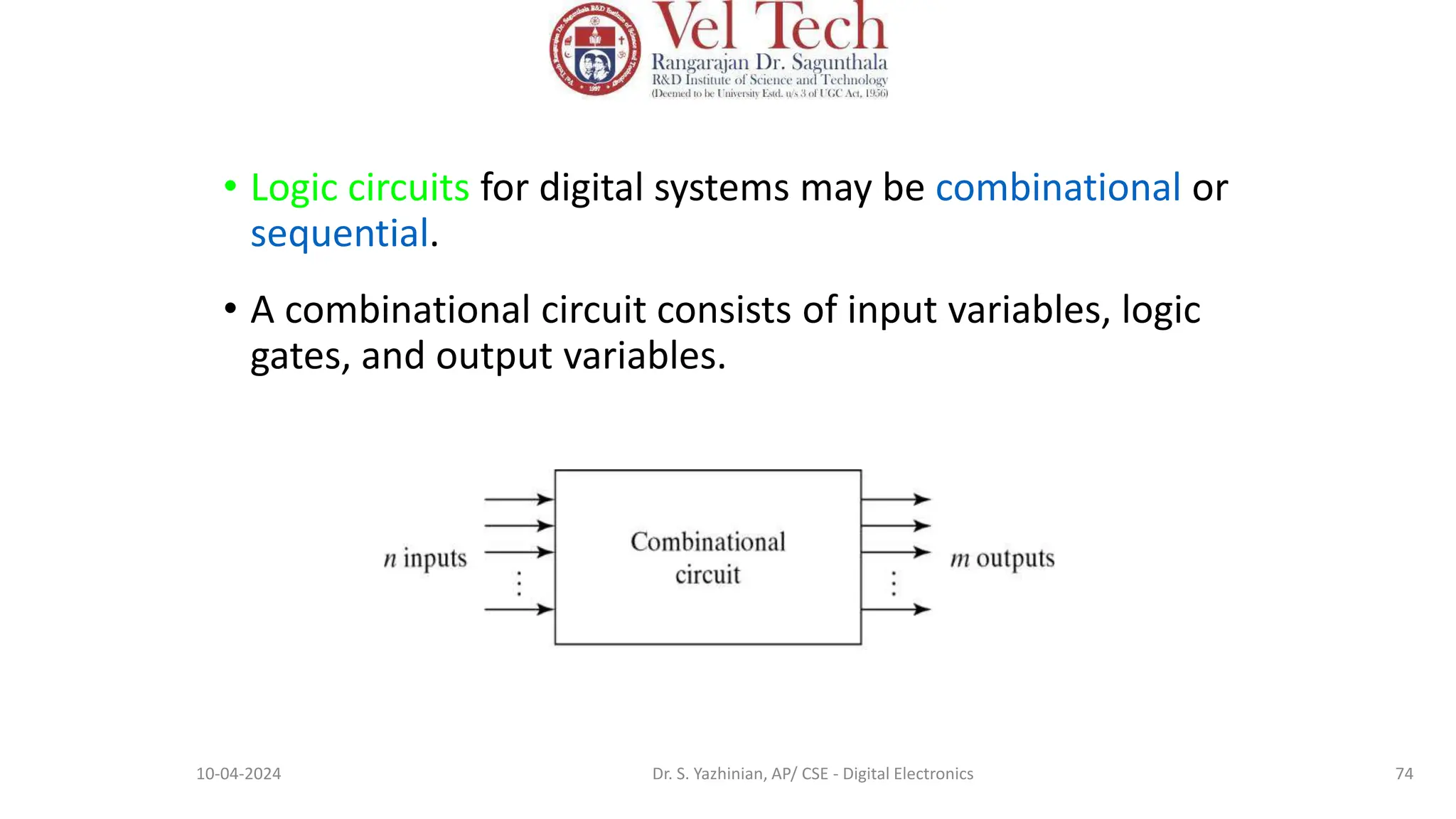 • Logic circuits for digital systems may be combinational or
sequential.
• A combinational circuit consists of input variables, logic
gates, and output variables.
74
10-04-2024 Dr. S. Yazhinian, AP/ CSE - Digital Electronics
 