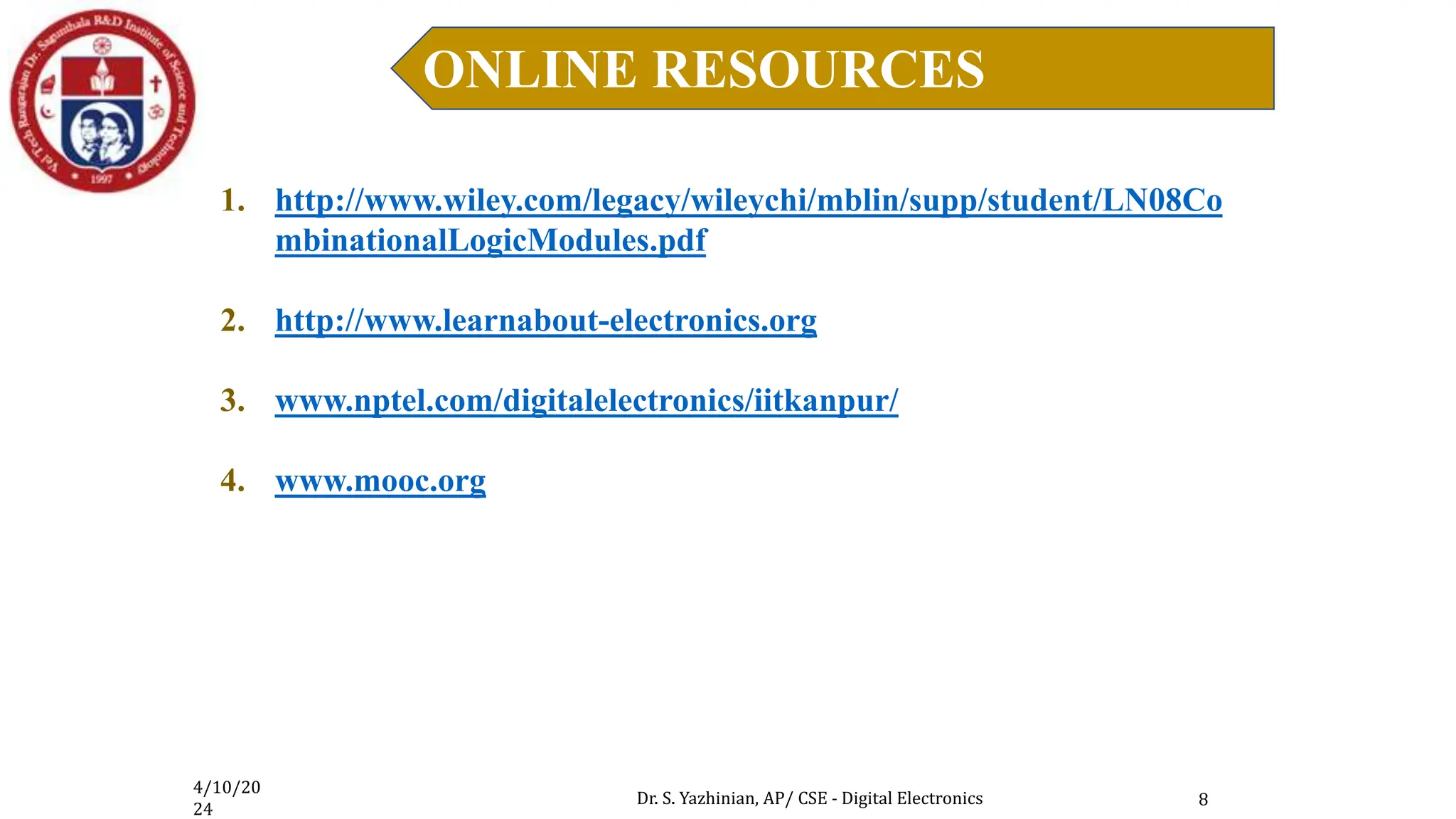 4/10/20
24
Dr. S. Yazhinian, AP/ CSE - Digital Electronics
ONLINE RESOURCES
8
1. http://www.wiley.com/legacy/wileychi/mblin/supp/student/LN08Co
mbinationalLogicModules.pdf
2. http://www.learnabout-electronics.org
3. www.nptel.com/digitalelectronics/iitkanpur/
4. www.mooc.org
 