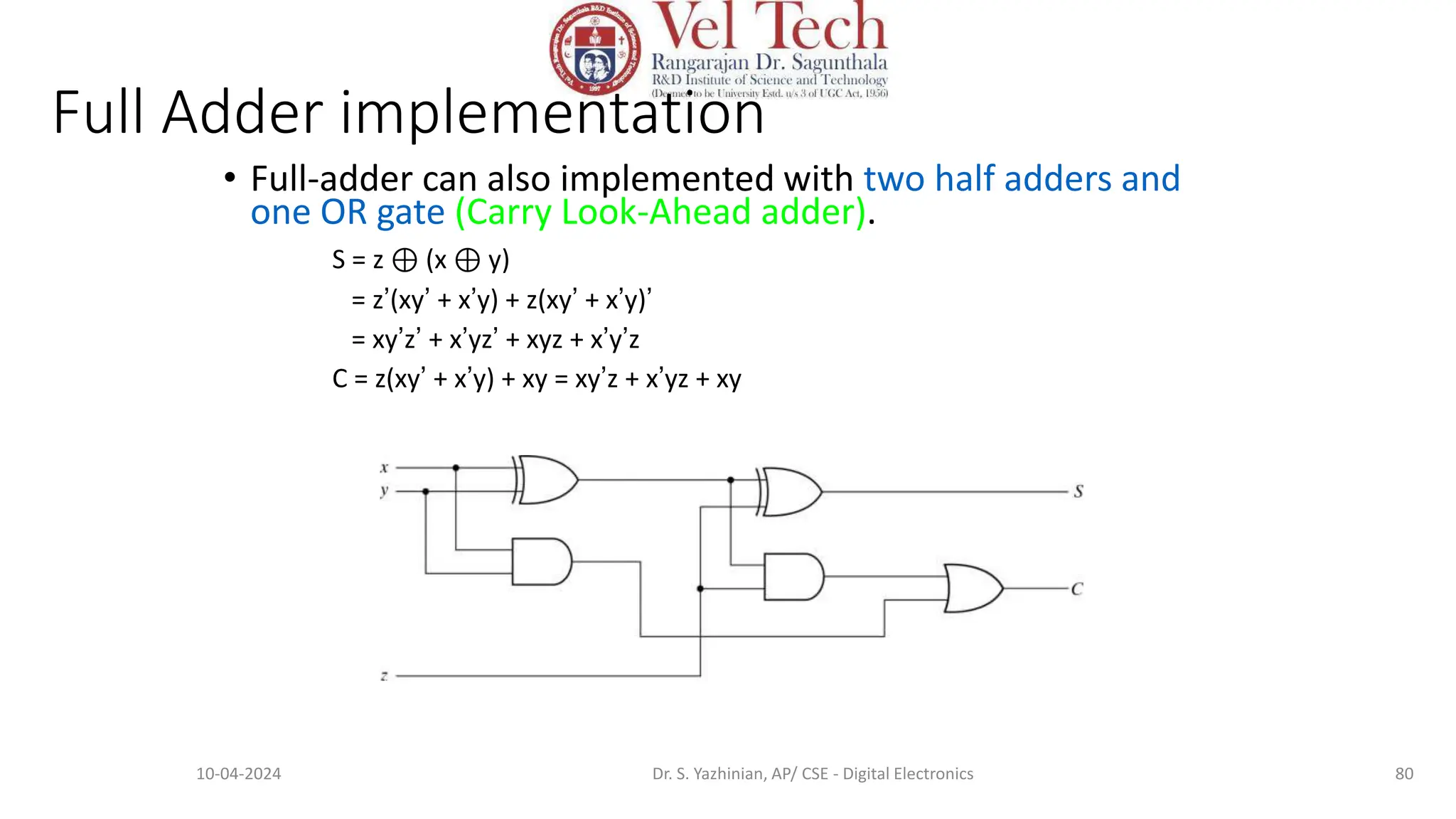 Full Adder implementation
• Full-adder can also implemented with two half adders and
one OR gate (Carry Look-Ahead adder).
S = z ⊕ (x ⊕ y)
= z’(xy’ + x’y) + z(xy’ + x’y)’
= xy’z’ + x’yz’ + xyz + x’y’z
C = z(xy’ + x’y) + xy = xy’z + x’yz + xy
80
10-04-2024 Dr. S. Yazhinian, AP/ CSE - Digital Electronics
 