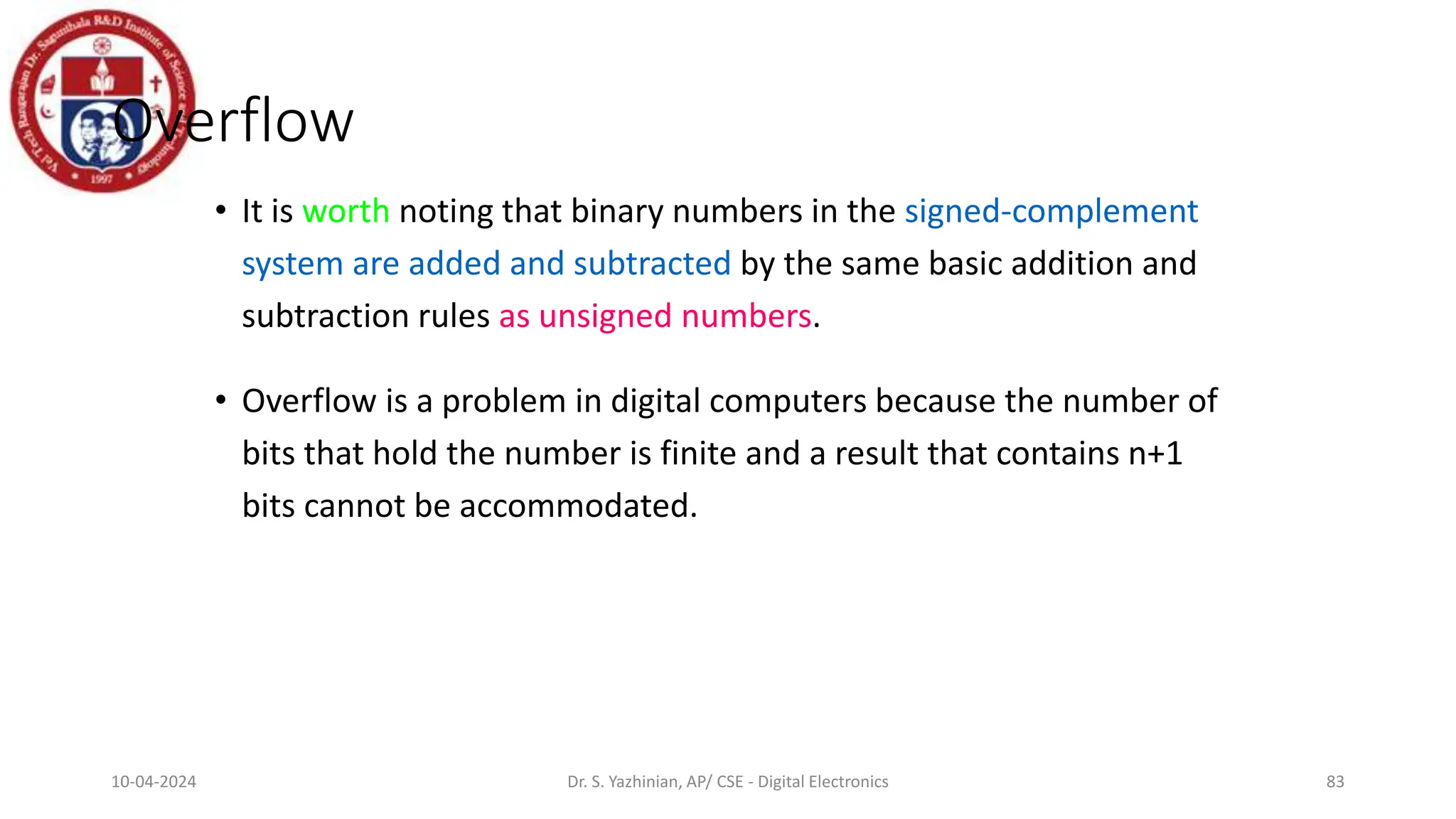 Overflow
• It is worth noting that binary numbers in the signed-complement
system are added and subtracted by the same basic addition and
subtraction rules as unsigned numbers.
• Overflow is a problem in digital computers because the number of
bits that hold the number is finite and a result that contains n+1
bits cannot be accommodated.
83
10-04-2024 Dr. S. Yazhinian, AP/ CSE - Digital Electronics
 