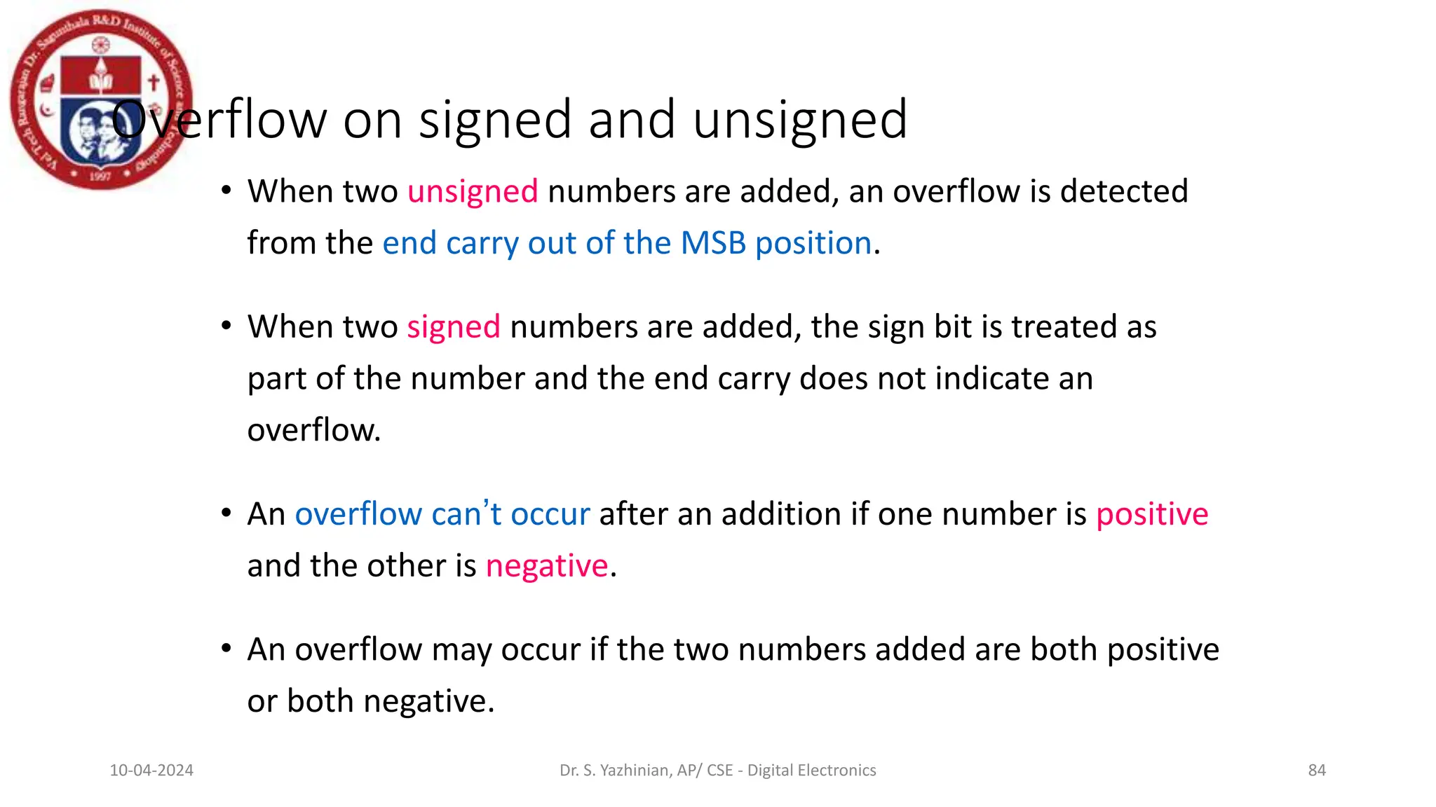 Overflow on signed and unsigned
• When two unsigned numbers are added, an overflow is detected
from the end carry out of the MSB position.
• When two signed numbers are added, the sign bit is treated as
part of the number and the end carry does not indicate an
overflow.
• An overflow can’t occur after an addition if one number is positive
and the other is negative.
• An overflow may occur if the two numbers added are both positive
or both negative.
84
10-04-2024 Dr. S. Yazhinian, AP/ CSE - Digital Electronics
 