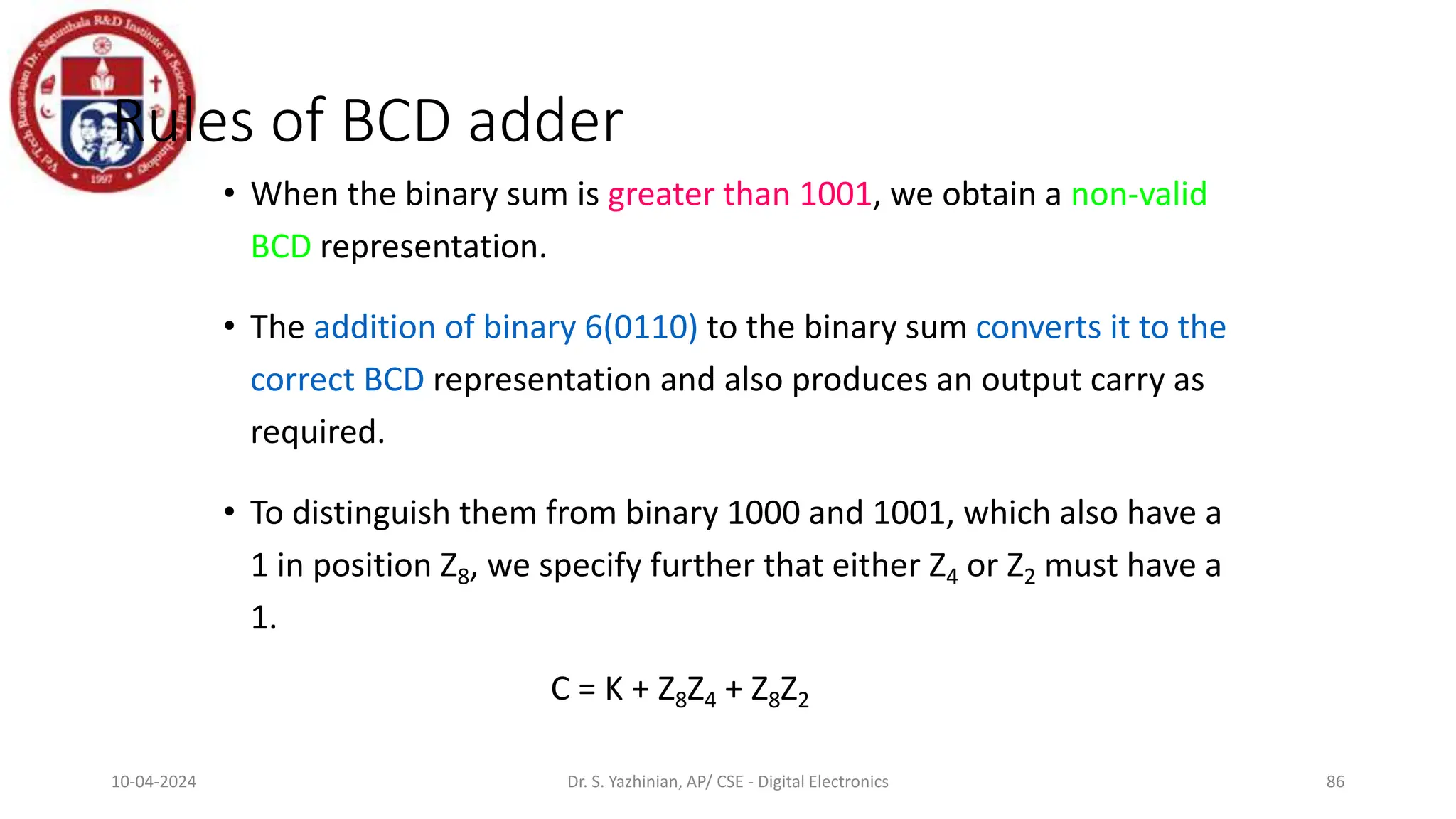 Rules of BCD adder
• When the binary sum is greater than 1001, we obtain a non-valid
BCD representation.
• The addition of binary 6(0110) to the binary sum converts it to the
correct BCD representation and also produces an output carry as
required.
• To distinguish them from binary 1000 and 1001, which also have a
1 in position Z8, we specify further that either Z4 or Z2 must have a
1.
C = K + Z8Z4 + Z8Z2
86
10-04-2024 Dr. S. Yazhinian, AP/ CSE - Digital Electronics
 