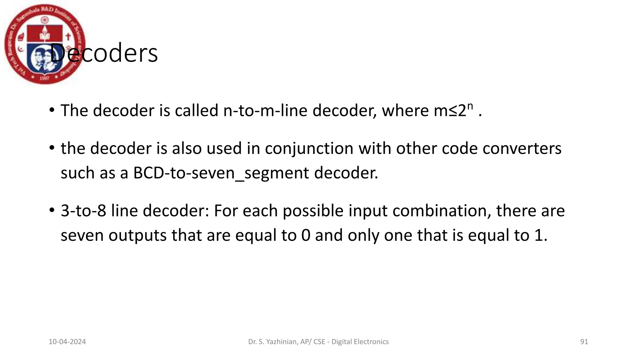 Decoders
• The decoder is called n-to-m-line decoder, where m≤2n
.
• the decoder is also used in conjunction with other code converters
such as a BCD-to-seven_segment decoder.
• 3-to-8 line decoder: For each possible input combination, there are
seven outputs that are equal to 0 and only one that is equal to 1.
91
10-04-2024 Dr. S. Yazhinian, AP/ CSE - Digital Electronics
 
