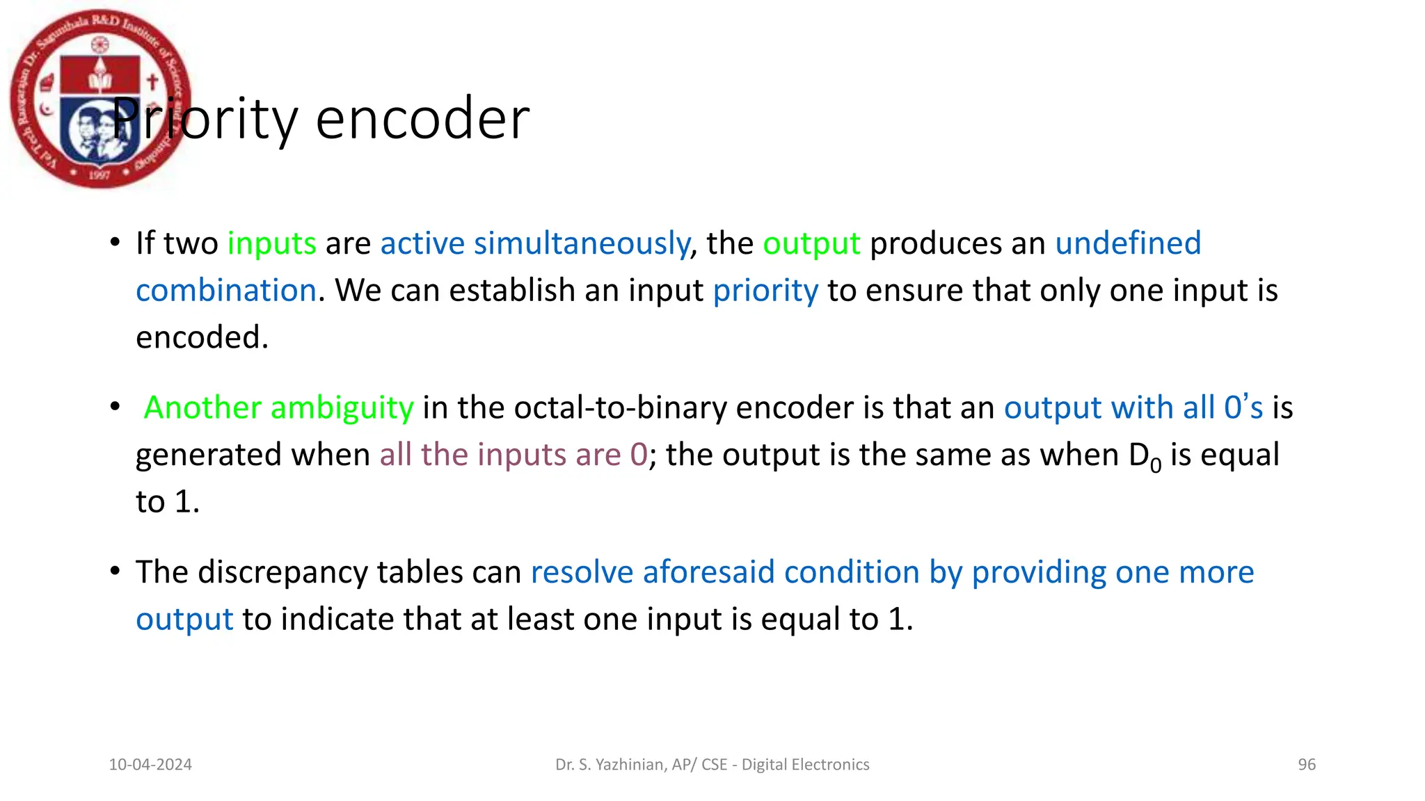 Priority encoder
• If two inputs are active simultaneously, the output produces an undefined
combination. We can establish an input priority to ensure that only one input is
encoded.
• Another ambiguity in the octal-to-binary encoder is that an output with all 0’s is
generated when all the inputs are 0; the output is the same as when D0 is equal
to 1.
• The discrepancy tables can resolve aforesaid condition by providing one more
output to indicate that at least one input is equal to 1.
96
10-04-2024 Dr. S. Yazhinian, AP/ CSE - Digital Electronics
 