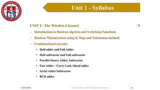 4/10/2024
Unit 1 - Syllabus
13
UNIT I - The Wireless Channel 9
 Introduction to Boolean algebra and Switching Functions
 Boolean Minimization using K Map and Tabulation method
 Combinational circuits:
• Half adder and Full Adder
• Half subtractor and Full subtractor
• Parallel binary Adder, Subtractor
• Fast Adder - Carry Look Ahead adder
• Serial Adder/Subtractor
• BCD adder
Dr. S. Yazhinian, AP/ CSE Digital Electronics
 