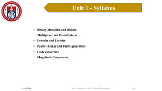 4/10/2024
Unit 1 - Syllabus
14
• Binary Multiplier and Divider
• Multiplexer and Demultiplexer
• Decoder and Encoder
• Parity checker and Parity generators
• Code converters
• Magnitude Comparator.
Dr. S. Yazhinian, AP/ CSE Digital Electronics
 