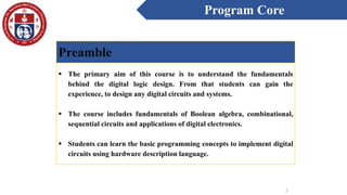 Program Core
2
Preamble
 The primary aim of this course is to understand the fundamentals
behind the digital logic design. From that students can gain the
experience, to design any digital circuits and systems.
 The course includes fundamentals of Boolean algebra, combinational,
sequential circuits and applications of digital electronics.
 Students can learn the basic programming concepts to implement digital
circuits using hardware description language.
 