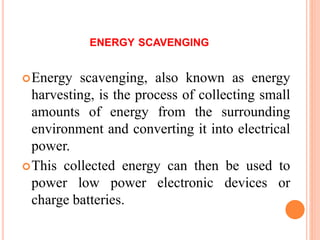 ENERGY SCAVENGING
Energy scavenging, also known as energy
harvesting, is the process of collecting small
amounts of energy from the surrounding
environment and converting it into electrical
power.
This collected energy can then be used to
power low power electronic devices or
charge batteries.
 