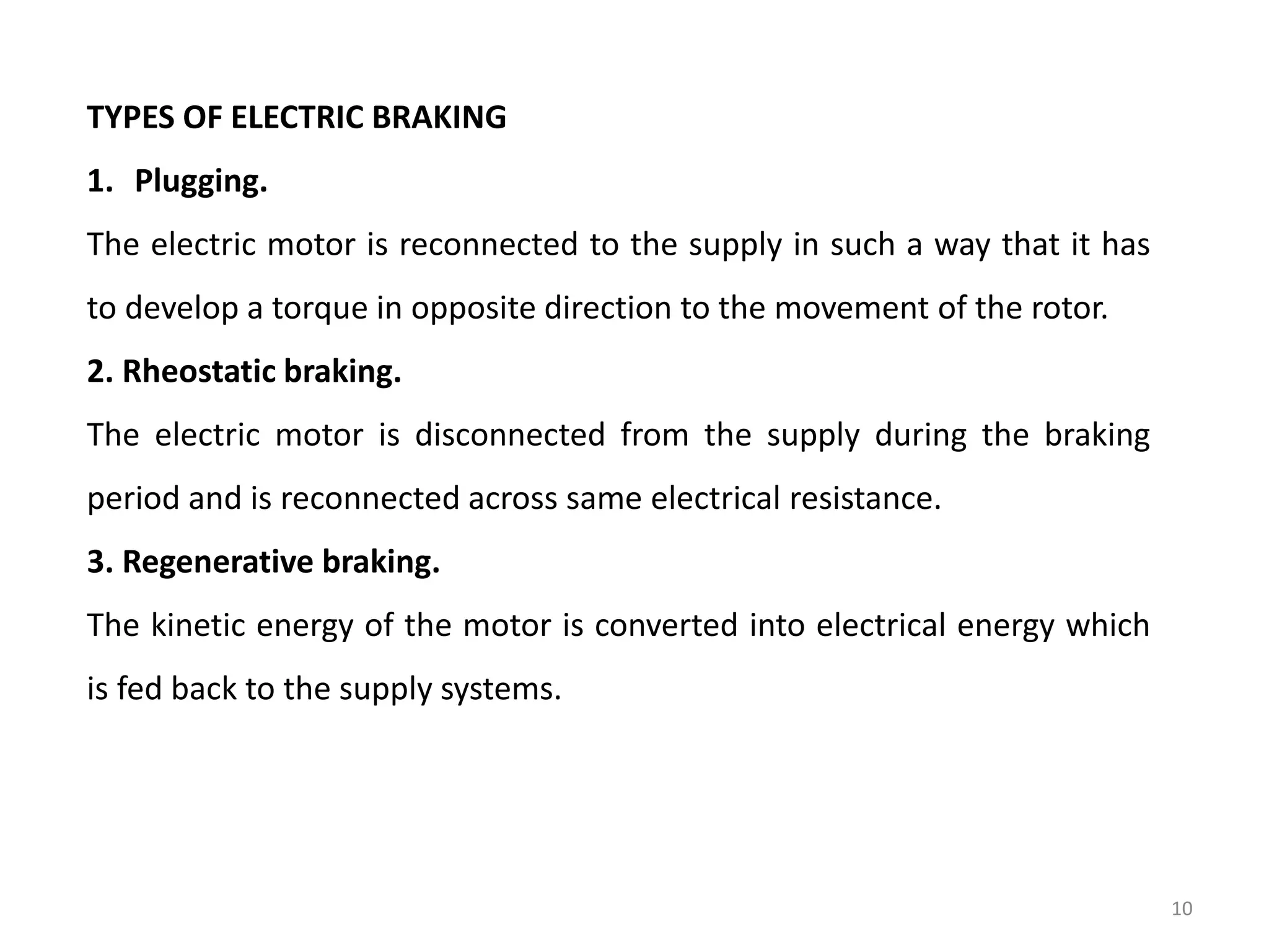 TYPES OF ELECTRIC BRAKING
1. Plugging.
The electric motor is reconnected to the supply in such a way that it has
to develop a torque in opposite direction to the movement of the rotor.
2. Rheostatic braking.
The electric motor is disconnected from the supply during the braking
period and is reconnected across same electrical resistance.
3. Regenerative braking.
The kinetic energy of the motor is converted into electrical energy which
is fed back to the supply systems.
10
 