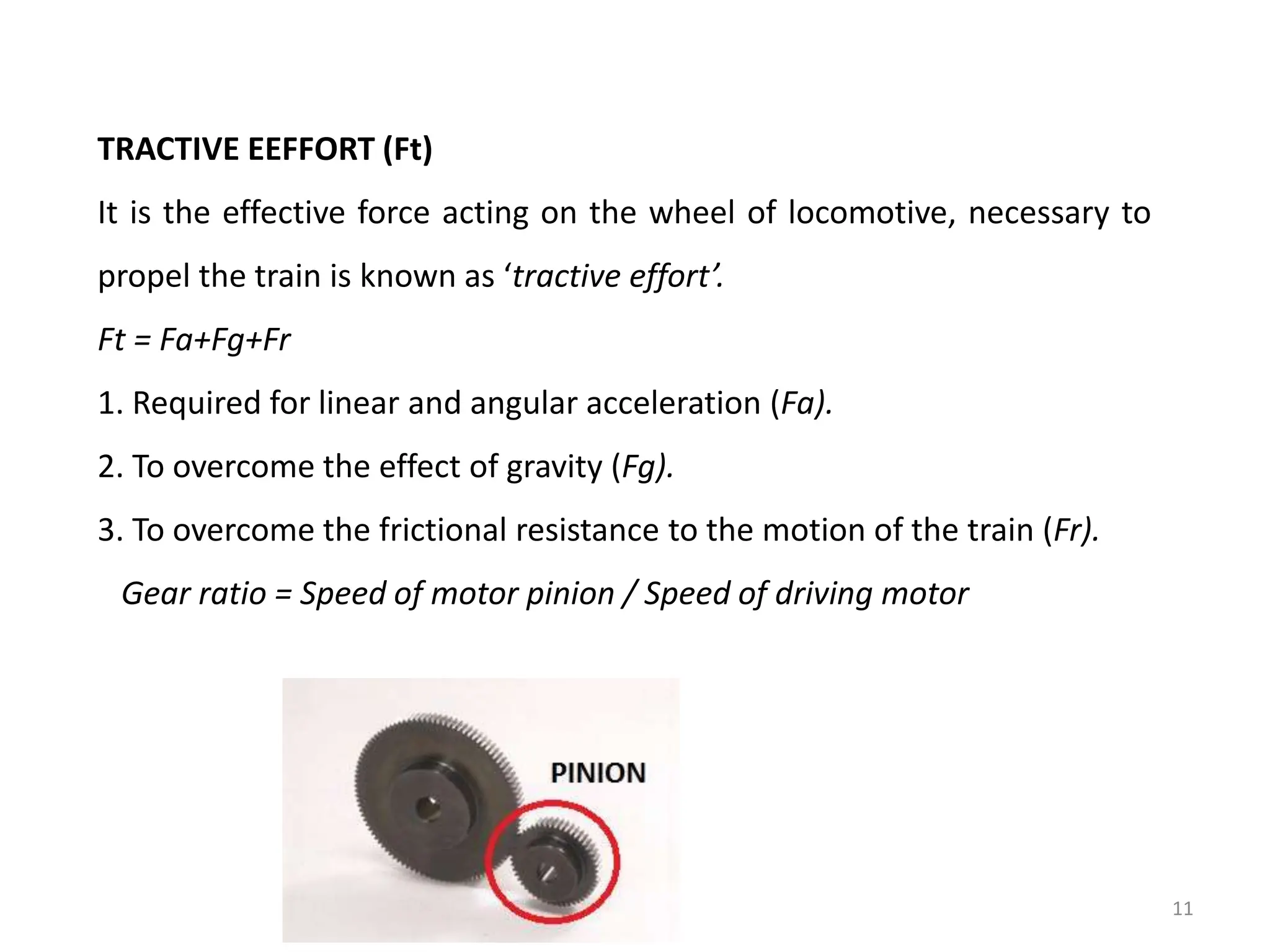 TRACTIVE EEFFORT (Ft)
It is the effective force acting on the wheel of locomotive, necessary to
propel the train is known as ‘tractive effort’.
Ft = Fa+Fg+Fr
1. Required for linear and angular acceleration (Fa).
2. To overcome the effect of gravity (Fg).
3. To overcome the frictional resistance to the motion of the train (Fr).
Gear ratio = Speed of motor pinion / Speed of driving motor
11
 