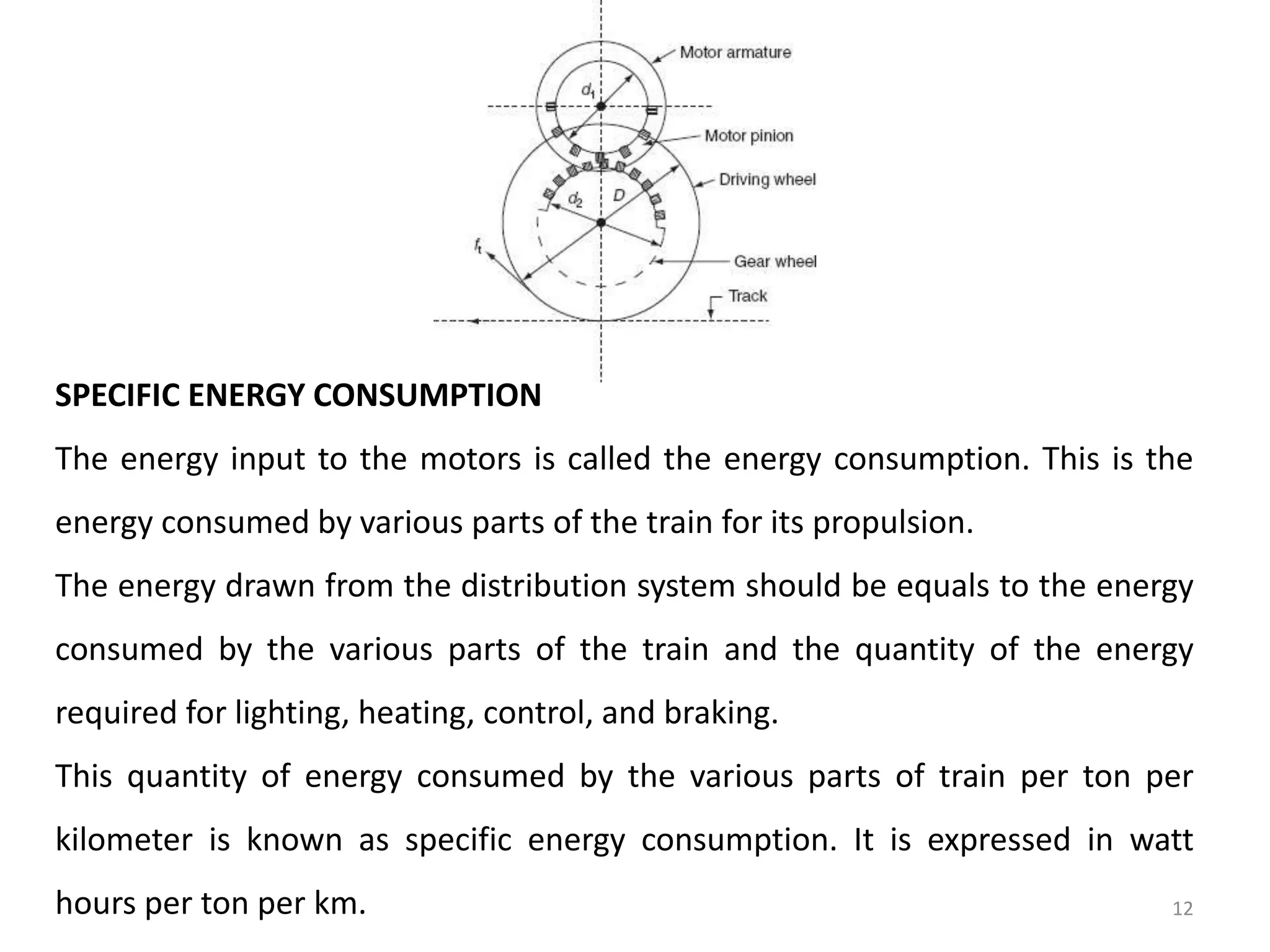 SPECIFIC ENERGY CONSUMPTION
The energy input to the motors is called the energy consumption. This is the
energy consumed by various parts of the train for its propulsion.
The energy drawn from the distribution system should be equals to the energy
consumed by the various parts of the train and the quantity of the energy
required for lighting, heating, control, and braking.
This quantity of energy consumed by the various parts of train per ton per
kilometer is known as specific energy consumption. It is expressed in watt
hours per ton per km. 12
 
