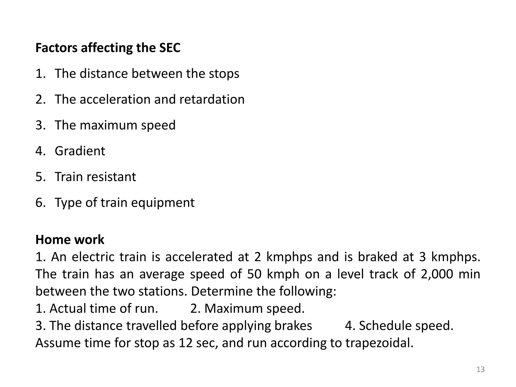 Factors affecting the SEC
1. The distance between the stops
2. The acceleration and retardation
3. The maximum speed
4. Gradient
5. Train resistant
6. Type of train equipment
Home work
1. An electric train is accelerated at 2 kmphps and is braked at 3 kmphps.
The train has an average speed of 50 kmph on a level track of 2,000 min
between the two stations. Determine the following:
1. Actual time of run. 2. Maximum speed.
3. The distance travelled before applying brakes 4. Schedule speed.
Assume time for stop as 12 sec, and run according to trapezoidal.
13
 