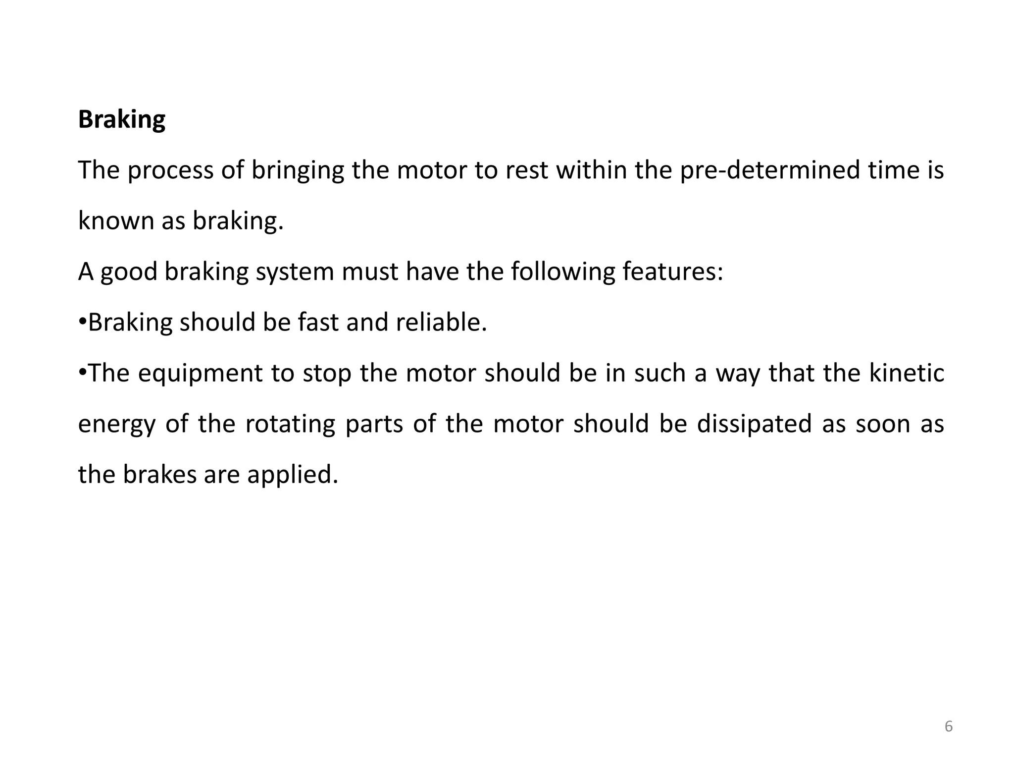 Braking
The process of bringing the motor to rest within the pre-determined time is
known as braking.
A good braking system must have the following features:
•Braking should be fast and reliable.
•The equipment to stop the motor should be in such a way that the kinetic
energy of the rotating parts of the motor should be dissipated as soon as
the brakes are applied.
6
 