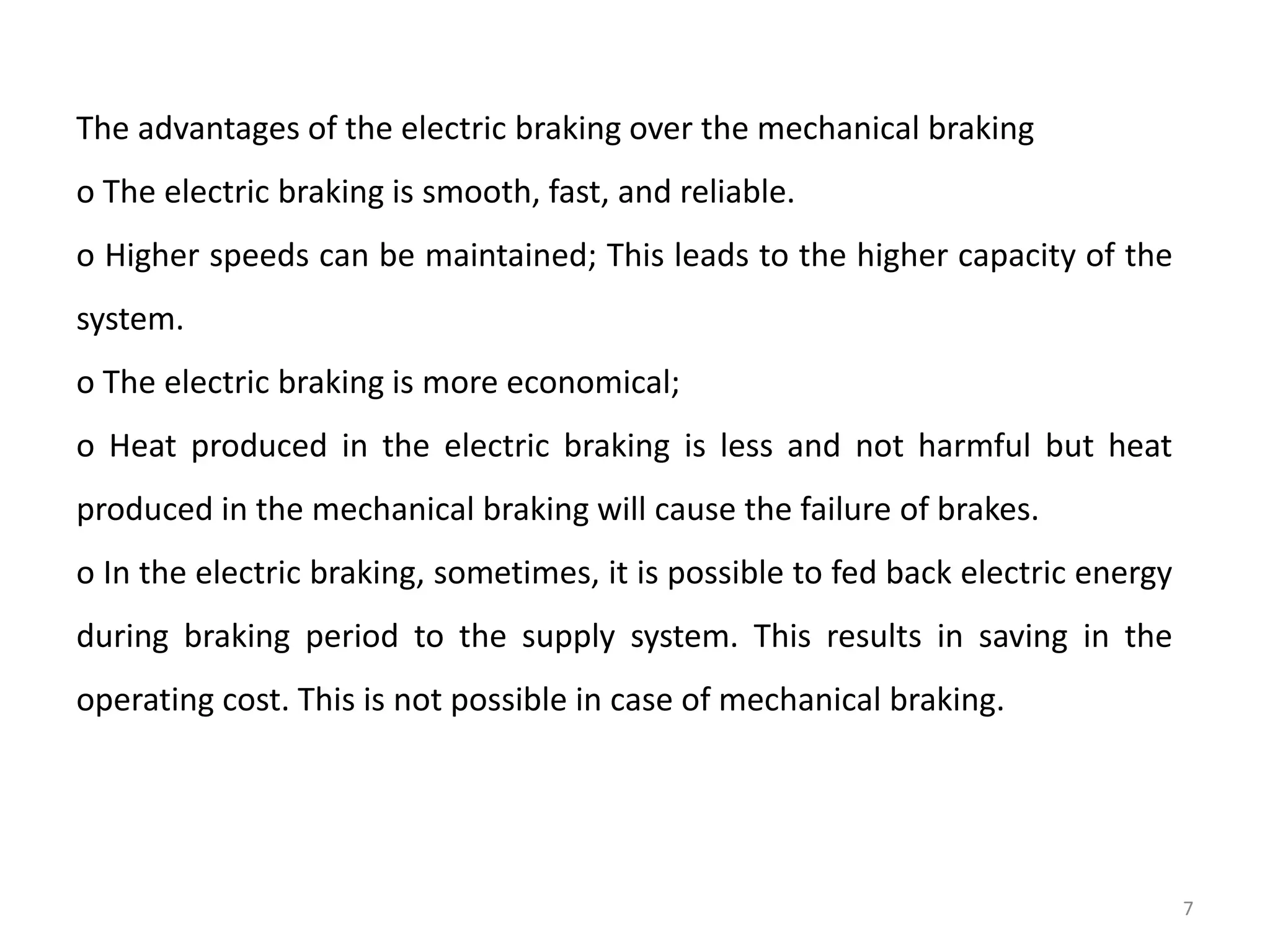 The advantages of the electric braking over the mechanical braking
o The electric braking is smooth, fast, and reliable.
o Higher speeds can be maintained; This leads to the higher capacity of the
system.
o The electric braking is more economical;
o Heat produced in the electric braking is less and not harmful but heat
produced in the mechanical braking will cause the failure of brakes.
o In the electric braking, sometimes, it is possible to fed back electric energy
during braking period to the supply system. This results in saving in the
operating cost. This is not possible in case of mechanical braking.
7
 