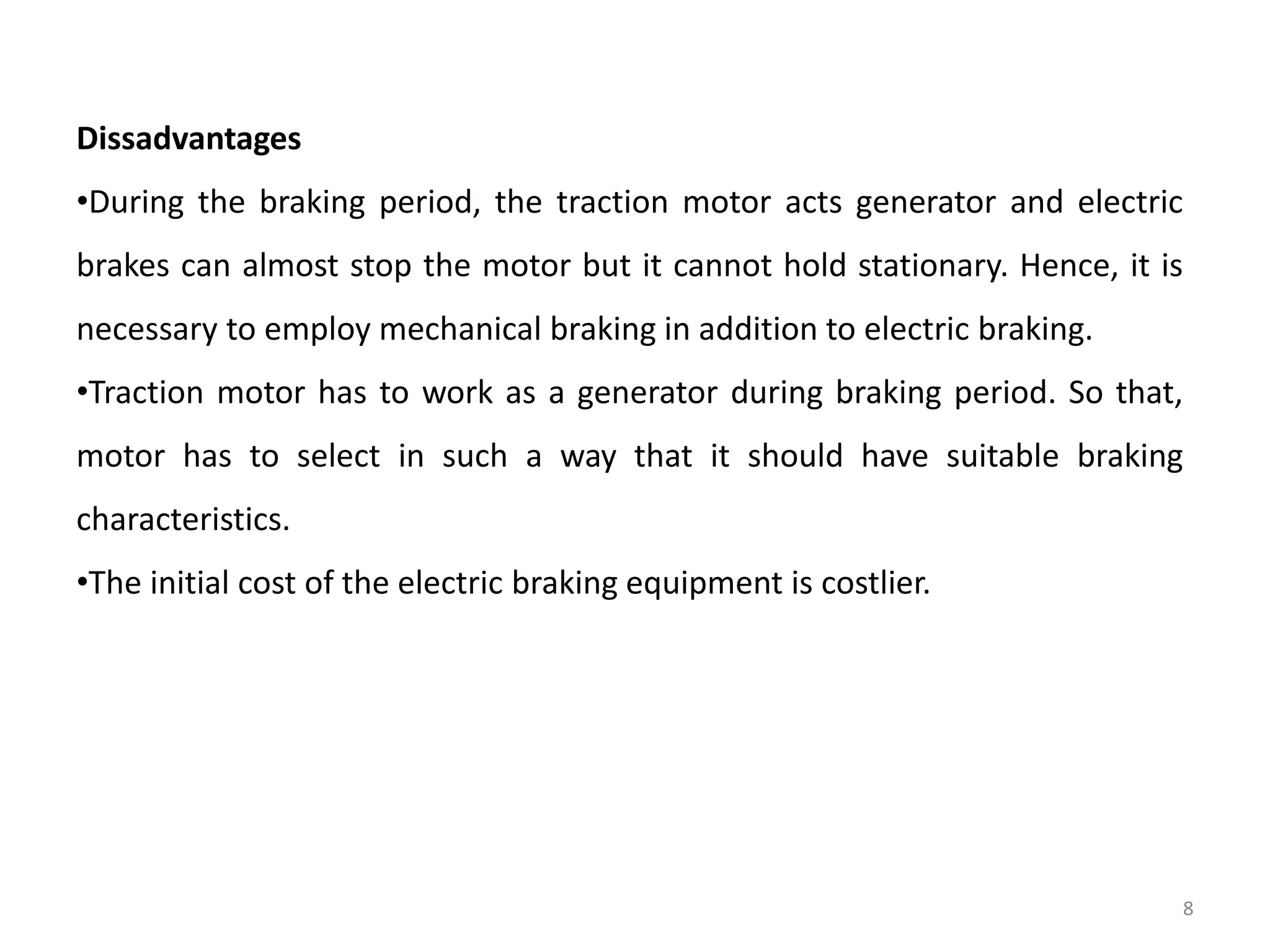 Dissadvantages
•During the braking period, the traction motor acts generator and electric
brakes can almost stop the motor but it cannot hold stationary. Hence, it is
necessary to employ mechanical braking in addition to electric braking.
•Traction motor has to work as a generator during braking period. So that,
motor has to select in such a way that it should have suitable braking
characteristics.
•The initial cost of the electric braking equipment is costlier.
8
 