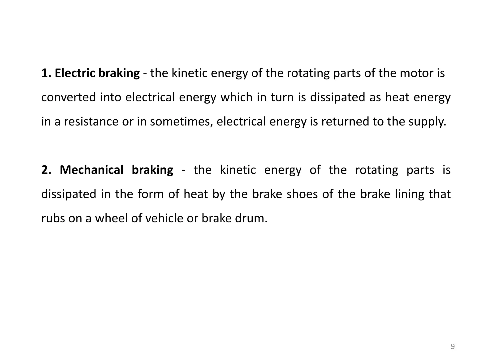 1. Electric braking - the kinetic energy of the rotating parts of the motor is
converted into electrical energy which in turn is dissipated as heat energy
in a resistance or in sometimes, electrical energy is returned to the supply.
2. Mechanical braking - the kinetic energy of the rotating parts is
dissipated in the form of heat by the brake shoes of the brake lining that
rubs on a wheel of vehicle or brake drum.
9
 