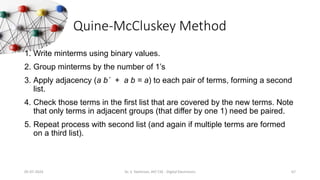 Quine-McCluskey Method
1. Write minterms using binary values.
2. Group minterms by the number of 1’s
3. Apply adjacency (a b´ + a b = a) to each pair of terms, forming a second
list.
4. Check those terms in the first list that are covered by the new terms. Note
that only terms in adjacent groups (that differ by one 1) need be paired.
5. Repeat process with second list (and again if multiple terms are formed
on a third list).
05-07-2024 Dr. S. Yazhinian, AP/ CSE - Digital Electronics 67
 