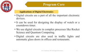 Applications of Digital Electronics
7/5/2024 Dr. S. Yazhinian, AP/ CSE Digital Electronics
Program Core
9
• Digital circuits are a part of all the important electronic
devices.
• It can be used for designing the display of watch or a
countdown timer.
• We use digital circuits in complex processes like Rocket
Science and Quantum Computing.
• Digital circuits are also used in traffic lights and
automatic glass doors in offices and restaurants.
 
