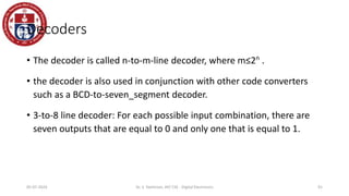 Decoders
• The decoder is called n-to-m-line decoder, where m≤2n
.
• the decoder is also used in conjunction with other code converters
such as a BCD-to-seven_segment decoder.
• 3-to-8 line decoder: For each possible input combination, there are
seven outputs that are equal to 0 and only one that is equal to 1.
91
05-07-2024 Dr. S. Yazhinian, AP/ CSE - Digital Electronics
 